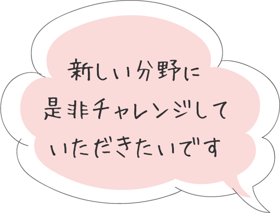 新しい分野に是非チャレンジしていただきたいです